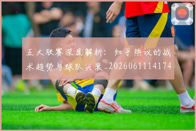 五大联赛深度解析：知乎热议的战术趋势与球队兴衰_20260611141742