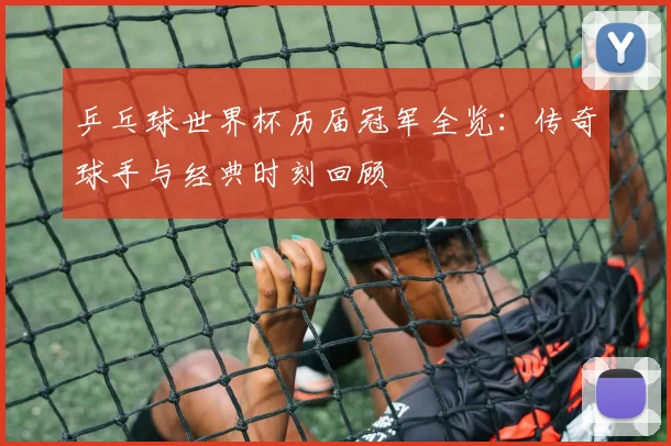 乒乓球世界杯历届冠军全览:传奇球手与经典时刻回顾