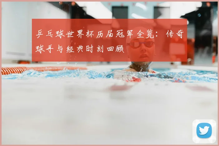 乒乓球世界杯历届冠军全览：传奇球手与经典时刻回顾