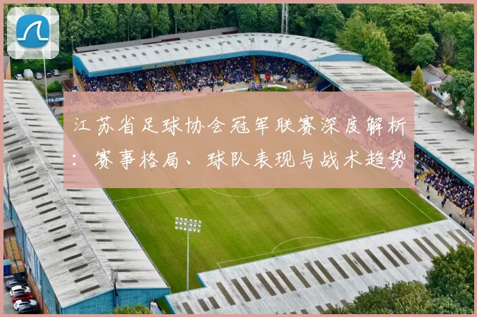 江苏省足球协会冠军联赛深度解析:赛事格局、球队表现与战术趋势全览