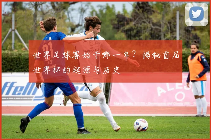 世界足球赛始于哪一年？揭秘首届世界杯的起源与历史