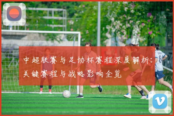 中超联赛与足协杯赛程深度解析：关键赛程与战略影响全览