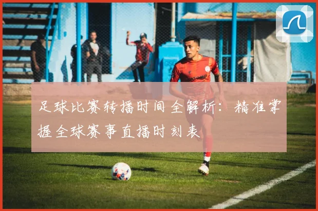 足球比赛转播时间全解析:精准掌握全球赛事直播时刻表