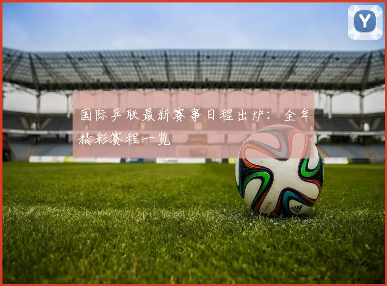国际乒联最新赛事日程出炉:全年精彩赛程一览