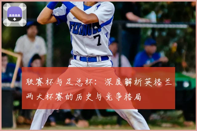 联赛杯与足总杯:深度解析英格兰两大杯赛的历史与竞争格局